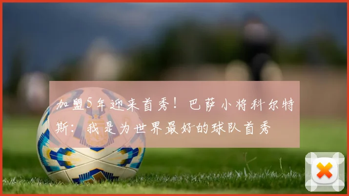 加盟5年迎来首秀！巴萨小将科尔特斯：我是为世界最好的球队首秀