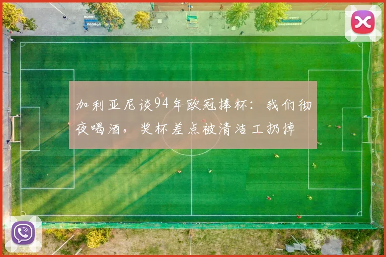 加利亚尼谈94年欧冠捧杯：我们彻夜喝酒，奖杯差点被清洁工扔掉